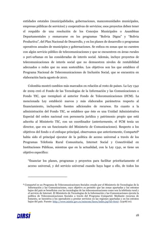 entidades estatales (municipalidades, gobernaciones, mancomunidades municipales,
empresas públicas de servicios) y cooperativas de servicios; esos proyectos deben tener
el respaldo de una resolución de los Concejos Municipales o Asambleas
Departamentales y enmarcarse en los programas “Bolivia Digna” y “Bolivia
Productiva”, del Plan Nacional de Desarrollo, y en los planes de desarrollo o programas
operativos anuales de municipios y gobernaciones. Se enfoca en zonas que no cuenten
con algún servicio público de telecomunicaciones y que se encuentren en áreas rurales
o peri-urbanas en las consideradas de interés social. Además, incluye proyectos de
telecomunicaciones de interés social que no demuestren niveles de rentabilidad
adecuados o redes que no sean sostenibles. Los objetivos son los que establece el
Programa Nacional de Telecomunicaciones de Inclusión Social, que se encuentra en
elaboración hacia agosto de 2010.

       Colombia mostró cambios más marcados en relación al resto de países. La Ley 1341
de 2009 creó el Fondo de las Tecnologías de la Información y las Comunicaciones o
Fondo TIC, que reemplazó al anterior Fondo de Telecomunicaciones (FCM). La
mencionada Ley estableció nuevos y más elaborados parámetros respecto al
financiamiento, incluyendo fuentes adicionales de recursos. En cuanto a la
administración del Fondo TIC, se establece que éste es una Unidad Administrativa
Especial del orden nacional con personería jurídica y patrimonio propio que está
adscrita al Ministerio TIC, con un coordinador (anteriormente, el FCM tenía un
director, que era un funcionario del Ministerio de Comunicaciones). Respecto a los
objetivos del fondo o el enfoque principal, observamos que anteriormente, Compartel8
había sido el principal ejecutor de la política de acceso universal a través de los
Programas Telefonía Rural Comunitaria, Internet Social y Conectividad en
Instituciones Públicas, mientras que en la actualidad, con la Ley 1341, se tiene un
objetivo específico:

       “financiar los planes, programas y proyectos para facilitar prioritariamente el
       acceso universal, y del servicio universal cuando haya lugar a ello, de todos los




8   Compartel es un Programa de Telecomunicaciones Sociales creado por el Ministerio de Tecnologías de la
      Información y las Comunicaciones, cuyo objetivo es permitir que las zonas apartadas y los estratos
      bajos del país se beneficien con las tecnologías de las telecomunicaciones como son la telefonía rural y
      el servicio de Internet. El Ministerio de Tecnologías de la Información y las Comunicaciones ejecuta la
      política de Telecomunicaciones Sociales a través del Programa Compartel. Mediante recursos de
      fomento, se incentiva a los operadores a prestar servicios en las regiones apartadas y en los estratos
      bajos del país. Fuente: http://www.mintic.gov.co/mincom/faces/index.jsp?id=6097. (2308/10).




                                                                                                           18
 