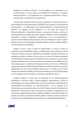 habitantes del territorio nacional a las Tecnologías de la Información y las
   Comunicaciones, así como apoyar las actividades del Ministerio y la Agencia
   Nacional Espectro, y el mejoramiento de su capacidad administrativa, técnica y
   operativa para el cumplimiento de sus funciones.”

   En Costa Rica, a diferencia de hace 5 años, actualmente se encuentra operativo el
Fondo Nacional de Telecomunicaciones (FONATEL), que dispone de cinco fuentes de
financiamiento, y es administrado por la Superintendencia de Telecomunicaciones
(SUTEL). Los objetivos son los definidos en la Ley 8642 (Ley General de
Telecomunicaciones), y básicamente incluyen la promoción del acceso a servicios de
telecomunicaciones de calidad, de manera oportuna, eficiente y a precios asequibles y
competitivos a todos los ciudadanos, considerando a su vez a las instituciones y
personas con necesidades sociales especiales, tales como albergues de menores, adultos
mayores, personas con discapacidad, población indígena, escuelas y colegios públicos,
así como centros de salud públicos.

   Cuando se llevó a cabo el estudio de REGULATEL, en Cuba no existía un
mecanismo cuya responsabilidad expresa y principal fuera la de promover el servicio
universal; más bien se daba por establecido que el objetivo primario del gobierno era
garantizar que todos los cubanos tuvieran acceso a los servicios de telecomunicaciones
sin restricciones de ninguna índole. La información al 2010 indica que el marco legal y
regulatorio relacionado con el servicio universal se fundamenta en las obligaciones que
la concesión impone a la Empresa de Telecomunicaciones de Cuba S.A., (ETECSA) en
aspectos tales como terminales de telefonía pública, que todas las poblaciones o núcleos
poblacionales con más de 300 habitantes cubiertas por la red fija y/o por la móvil
tengan acceso telefónico, brindar acceso al servicio telefónico a personas discapacitadas
o con necesidades sociales especiales, y la oferta de conectividad a Internet.

   Ecuador mantiene el Fondo para el Desarrollo de las Telecomunicaciones
(FODETEL) en las áreas rurales y urbano-marginales. Anteriormente, el fondo era
administrado por un consejo administrativo, pero en la actualidad, la administración es
responsabilidad del Ministerio de Telecomunicaciones y de la Sociedad de la
Información, que actúa para este efecto a través de la Subsecretaría de la Sociedad de la
Información; y la Dirección de Acceso Universal, en el ámbito de competencia de cada
una de estas unidades administrativas. También ha habido un importante cambio en el
enfoque, pues antes se priorizaba la telefonía pública e Internet, mientras que ahora se
prioriza la conectividad, infraestructura para Internet y el equipamiento informático.




                                                                                         19
 