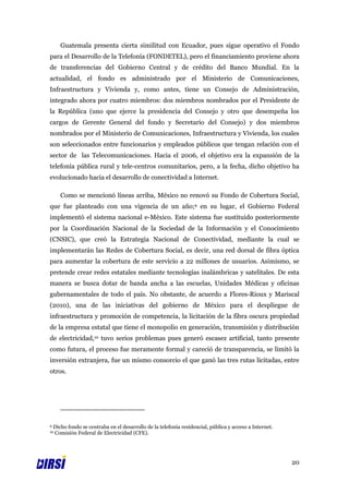 Guatemala presenta cierta similitud con Ecuador, pues sigue operativo el Fondo
para el Desarrollo de la Telefonía (FONDETEL), pero el financiamiento proviene ahora
de transferencias del Gobierno Central y de crédito del Banco Mundial. En la
actualidad, el fondo es administrado por el Ministerio de Comunicaciones,
Infraestructura y Vivienda y, como antes, tiene un Consejo de Administración,
integrado ahora por cuatro miembros: dos miembros nombrados por el Presidente de
la República (uno que ejerce la presidencia del Consejo y otro que desempeña los
cargos de Gerente General del fondo y Secretario del Consejo) y dos miembros
nombrados por el Ministerio de Comunicaciones, Infraestructura y Vivienda, los cuales
son seleccionados entre funcionarios y empleados públicos que tengan relación con el
sector de las Telecomunicaciones. Hacia el 2006, el objetivo era la expansión de la
telefonía pública rural y tele-centros comunitarios, pero, a la fecha, dicho objetivo ha
evolucionado hacia el desarrollo de conectividad a Internet.

       Como se mencionó líneas arriba, México no renovó su Fondo de Cobertura Social,
que fue planteado con una vigencia de un año;9 en su lugar, el Gobierno Federal
implementó el sistema nacional e-México. Este sistema fue sustituido posteriormente
por la Coordinación Nacional de la Sociedad de la Información y el Conocimiento
(CNSIC), que creó la Estrategia Nacional de Conectividad, mediante la cual se
implementarán las Redes de Cobertura Social, es decir, una red dorsal de fibra óptica
para aumentar la cobertura de este servicio a 22 millones de usuarios. Asimismo, se
pretende crear redes estatales mediante tecnologías inalámbricas y satelitales. De esta
manera se busca dotar de banda ancha a las escuelas, Unidades Médicas y oficinas
gubernamentales de todo el país. No obstante, de acuerdo a Flores-Rioux y Mariscal
(2010), una de las iniciativas del gobierno de México para el despliegue de
infraestructura y promoción de competencia, la licitación de la fibra oscura propiedad
de la empresa estatal que tiene el monopolio en generación, transmisión y distribución
de electricidad,10 tuvo serios problemas pues generó escasez artificial, tanto presente
como futura, el proceso fue meramente formal y careció de transparencia, se limitó la
inversión extranjera, fue un mismo consorcio el que ganó las tres rutas licitadas, entre
otros.




9   Dicho fondo se centraba en el desarrollo de la telefonía residencial, pública y acceso a Internet.
10  Comisión Federal de Electricidad (CFE).




                                                                                                         20
 