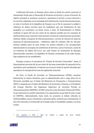 A diferencia del 2006, en Panamá, ahora existe un fondo de servicio universal, el
denominado Fondo para el Desarrollo de Proyectos de Servicio y Acceso Universal. Su
objetivo principal es mantener, promover y garantizar el servicio y acceso universal a
los servicios originados con la tecnología de la información y de las telecomunicaciones,
en todo el territorio de la República de Panamá, con el fin de aumentar la calidad y
cobertura de dichos servicios para los ciudadanos que, por limitaciones de tipo
geográfico y/o económico, no tienen acceso a éstos. El financiamiento se obtiene
mediante el aporte del uno por ciento de los ingresos tasables por los conceptos de
telefonía básica local, nacional e internacional; servicios de comunicaciones personales;
telefonía celular; transporte de telecomunicaciones y servicio de Internet de todas las
empresas de telecomunicaciones – telefónicas, cable TV, celulares, ISP, etc. del país.
Forman también parte de estos fondos, los montos cobrados a los corresponsales
internacionales en conceptos de contribución de Servicio y acceso Universal, a razón de
un centésimo de balboa (B/.0.01)11 por cada minuto de terminación de llamadas
internacionales entrantes a la República de Panamá, terminadas en las redes locales,
bajo cualquiera de sus modalidades.

     Paraguay conserva el mecanismo de “Fondos de Servicios Universales”. Antes, el
financiamiento provenía del 40 por ciento de las tasas comerciales de operación de los
operadores, pero actualmente, se financia con el 20 por ciento de aportes abonados por
operadores en concepto de las tasas de explotación comercial.

     En Perú, el Fondo de Inversión en Telecomunicaciones (FITEL) mantiene
básicamente su misma estructura, pero su administración está a cargo ahora de un
Directorio presidido por el titular del Ministerio de Transportes y Comunicaciones
(MTC) e integrado por el titular del Ministerio de Economía y Finanzas y el Presidente
del Consejo Directivo del Organismo Supervisor de Inversión Privada en
Telecomunicaciones (OSIPTEL). El MTC actúa hoy como Secretaría Técnica del FITEL,
lo que representa un cambio importante en la organización ya que dejó de estar a cargo
de OSIPTEL. Adicionalmente, hacia 2006, los proyectos se habían enfocado en
telefonía pública, acceso comunitario y proyectos piloto, mientras que recientemente, el
foco de la atención es el desarrollo de la banda ancha en localidades aisladas y en áreas
rurales.




11   B/.1  equivale   a    US$    1.   Tipo   de   cambio   a   agosto   de   2010.   Fuente:
     www.bankofcanada.ca/en/exchange.htm.




                                                                                          21
 