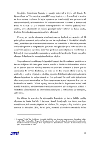 República Dominicana financia el servicio universal a través del Fondo de
Desarrollo de las Telecomunicaciones (FDT), cuyo objetivo es el desarrollo de proyectos
en áreas rurales y urbanas de bajos ingresos o de interés social, que promuevan el
servicio universal y el desarrollo de las telecomunicaciones. En 2006, el nombre del
fondo era FONDETEL, y se centraba en la expansión de los teléfonos públicos y tele-
centros, pero actualmente, el enfoque principal incluye Internet de banda ancha,
telefonía domiciliaria y acceso comunitario a Internet.

       Uruguay no contaba ni cuenta actualmente con un fondo de acceso universal. El
principal mecanismo de universalización que ha empleado es el Plan Ceibal12 (desde
2007), consistente en el desarrollo del acceso de los alumnos de la educación primaria
del sistema público a computadores portátiles. Está previsto que a partir del 2010 se
desarrollen acciones y políticas concretas que tienen como objetivo la conectividad a
Internet de estos computadores; además, se ha dispuesto la extensión de este plan a los
alumnos de la educación secundaria del sistema público.

       Venezuela mantiene el Fondo de Servicio Universal. La diferencia que identificamos
está en el objetivo del fondo, pues antes se buscaba el desarrollo de la telefonía pública
en los centros poblados rurales y remotos con cinco mil habitantes o menos que no
dispusieran del servicio telefónico, así como de los tele-centros. Hacia el 2010, en
contraste, el objetivo principal es subsidiar los costos de infraestructura necesarios para
el cumplimiento de las obligaciones de servicio universal. En 2008, estás obligaciones
abarcaron proyectos como el de red de acceso y transporte para los puntos de acceso en
los Estados de Mérida, Táchira, Apure y Barinas; instalación de puntos de acceso en el
Estado de Barinas; infraestructura de telecomunicaciones para la seguridad jurídica y
ciudadana; infraestructura de telecomunicaciones para la red nacional de transporte,
entre otros.

       Por último, de acuerdo a la información disponible, no habría habido cambio
alguno en los fondos de Chile, El Salvador y Brasil. Por ejemplo, este último país sigue
considerando únicamente proyectos de telefonía fija, aunque ya hay iniciativas para
cambiar esa situación. Chile, por su parte, mantiene el Fondo de Desarrollo de las




12   El nombre "Ceibal" fue elegido por el sentido simbólico que tiene para los uruguayos el árbol del ceibo,
       su flor (Flor Nacional del Uruguay) y el conjunto de los ceibos a lo largo de los ríos interiores del país.
       Fue transformado en una sigla de la siguiente frase: "Conectividad Educativa de Informática Básica
       para el Aprendizaje en Línea"




                                                                                                              22
 