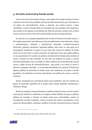 3. Servicio universal y banda ancha

       Como se ha visto en la sección anterior, varios países de la región incluyen el acceso
a Internet como uno de los posibles servicios de telecomunicaciones para introducir en
sus planes de universalización. Acceso a Internet, que incluye accesos a bajas
velocidades, y acceso a banda ancha son conceptos que son pensados como sinónimos,
aún cuando en las regiones con problemas de oferta de servicios, muchas veces el único
acceso a Internet se dé a través de los denominados accesos de banda estrecha.

       En vista de la ya aceptada importancia del servicio de Internet de banda ancha13 y
del amplio potencial de esta última para diversas aplicaciones como educación, cultura
y      entretenimiento,      telesalud    y    telemedicina,     desarrollo   económico/comercio
electrónico, gobierno electrónico, seguridad pública, entre otros, en esta parte de la
investigación estudiamos la manera en que cada país vincula las políticas de banda
ancha con las de acceso o servicio universal. Es importante notar que ambas políticas
no son equivalentes. De un lado, las políticas de desarrollo de banda ancha incluyen el
acceso a Internet de alta velocidad. De otro lado, las políticas de acceso o servicio
universal contemplan, como su nombre lo indica, objetivos de universalización, sea del
acceso a algún servicio de telecomunicaciones –que puede o no incluir el acceso a
Internet a cualquier velocidad--, o la conexión domiciliada a los mismos. El hecho que
algunas políticas de desarrollo de banda ancha sean ambiciosas en cuanto a alcance
geográfico o de población no las hace equivalentes a las políticas de acceso, o servicio,
universal.

       Hemos encontrado que, del total de países aquí estudiados, sólo tres cuentan con
planes de desarrollo específicos de la banda ancha: Brasil, República Dominicana y
Trinidad y Tobago.

       Brasil, por ejemplo, vincula claramente su política de banda ancha con la de servicio
universal por medio de la atribución a la empresa estatal Telebrás de apoyo a políticas
públicas de conexión a Internet en banda ancha para universidades, centros de
investigación, escuelas, hospitales, centros de salud, tele-centros comunitarios u otros
puntos de interés público. Asimismo, establece el servicio universal al acceso a Internet




13   Ver Banco Mundial (2009), Katz (2010), OECD (2008), entre otros.




                                                                                             24
 
