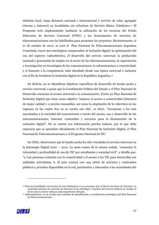 telefonía local, larga distancia nacional e internacional y servicio de valor agregado
(Acceso a Internet) en localidades sin cobertura de Servicio Básico Telefónico.14 El
Programa será implementado mediante la utilización de los recursos del Fondo
Fiduciario de Servicio Universal (FFSU) y los licenciatarios de servicios de
telecomunicaciones son los habilitados para presentar los proyectos. Recientemente, el
21 de octubre de 2010, se creó el Plan Nacional de Telecomunicaciones Argentina
Conectada, cuyos ejes estratégicos comprenden: la inclusión digital; la optimización del
uso del espectro radioeléctrico; el desarrollo del servicio universal; la producción
nacional y generación de empleo en el sector de las telecomunicaciones; la capacitación
e investigación en tecnologías de las comunicaciones; la infraestructura y conectividad;
y el fomento a la competencia; todo abordado desde una óptica universal e inclusiva
con el fin de fortalecer la inclusión digital en la República Argentina.15

     En Bolivia, no se identifican objetivos específicos de desarrollo de banda ancha y
servicio universal, a pesar que la Constitución Política del Estado y el Plan Nacional de
Desarrollo enuncian el acceso universal a la comunicación. Existe un Plan Nacional de
Inclusión Digital que tiene como objetivo “mejorar el acceso a conectividad (Internet)
de mejor calidad y a precios razonables, así como la ampliación de la cobertura en las
regiones en las cuales hoy no se cuenta con ella”, es decir, “incorporar a los más
necesitados a la sociedad del conocimiento a través del acceso, uso y desarrollo de las
telecomunicaciones, Internet, contenidos y servicios para la disminución de la
exclusión digital”. No se cuenta con información precisa todavía, por lo que debe
esperarse que se aprueben oficialmente el Plan Nacional de Inclusión Digital, el Plan
Nacional de Telecomunicaciones y el Programa Nacional de TIC.

     En Chile, observamos que la banda ancha ha sido vinculada al servicio universal en
la Estrategia Digital 2007 – 2012. La meta cuatro de la misma señala: “aumentar la
intensidad y profundidad de uso de TIC por estudiantes y sociedad civil”, y detalla que:
“a. Las personas contarán con la conectividad y el acceso a las TIC para desarrollar sus
múltiples actividades, b. El país contará con una oferta de servicios y contenidos
públicos y privados disponibles en la red, pertinentes y adecuados a las necesidades del




14 Para las localidades con menos de 250 habitantes no es necesario que se lleven servicios de Internet. La
     velocidad mínima de conexión de Internet es de 128 Kbps y el precio del servicio deberá ser similar al
     de los cinco centros urbanos más importantes del país.
15 Adicionalmente, se ha creado una comisión de planificación y coordinación estratégica del Plan Nacional

     de Telecomunicaciones.




                                                                                                        27
 