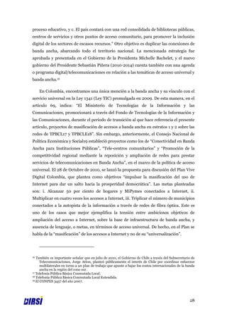 proceso educativo, y c. El país contará con una red consolidada de bibliotecas públicas,
centros de servicios y otros puntos de acceso comunitario, para promover la inclusión
digital de los sectores de escasos recursos.” Otro objetivo es duplicar las conexiones de
banda ancha, abarcando todo el territorio nacional. La mencionada estrategia fue
aprobada y presentada en el Gobierno de la Presidenta Michelle Bachelet, y el nuevo
gobierno del Presidente Sebastián Piñera (2010-2014) cuenta también con una agenda
o programa digital/telecomunicaciones en relación a las temáticas de acceso universal y
banda ancha.16

     En Colombia, encontramos una única mención a la banda ancha y su vínculo con el
servicio universal en la Ley 1341 (Ley TIC) promulgada en 2009. De esta manera, en el
artículo 69, indica: “El Ministerio de Tecnologías de la Información y las
Comunicaciones, promocionará a través del Fondo de Tecnologías de la Información y
las Comunicaciones, durante el período de transición al que hace referencia el presente
artículo, proyectos de masificación de accesos a banda ancha en estratos 1 y 2 sobre las
redes de TPBCL17 y TPBCLE18”. Sin embargo, anteriormente, el Consejo Nacional de
Política Económica y Social19 estableció proyectos como los de “Conectividad en Banda
Ancha para Instituciones Públicas”, “Tele-centros comunitarios” y “Promoción de la
competitividad regional mediante la reposición y ampliación de redes para prestar
servicios de telecomunicaciones en Banda Ancha”, en el marco de la política de acceso
universal. El 28 de Octubre de 2010, se lanzó la propuesta para discusión del Plan Vive
Digital Colombia, que plantea como objetivos “impulsar la masificación del uso de
Internet para dar un salto hacia la prosperidad democrática”. Las metas planteadas
son: i. Alcanzar 50 por ciento de hogares y MiPymes conectados a Internet, ii.
Multiplicar en cuatro veces los accesos a Internet, iii. Triplicar el número de municipios
conectados a la autopista de la información a través de redes de fibra óptica. Este es
uno de los casos que mejor ejemplifica la tensión entre ambiciosos objetivos de
ampliación del acceso a Internet, sobre la base de infraestructura de banda ancha, y
ausencia de lenguaje, o metas, en términos de acceso universal. De hecho, en el Plan se
habla de la “masificación” de los accesos a Internet y no de su “universalización”.




16 También es importante señalar que en julio de 2010, el Gobierno de Chile a través del Subsecretario de
      Telecomunicaciones, Jorge Atton, planteó públicamente el interés de Chile por coordinar esfuerzos
      multilaterales en torno a un plan de trabajo que apunte a bajar los costos internacionales de la banda
      ancha en la región del cono sur.
17 Telefonía Pública Básica Conmutada Local.
18 Telefonía Pública Básica Conmutada Local Extendida.
19 El CONPES 3457 del año 2007.




                                                                                                        28
 