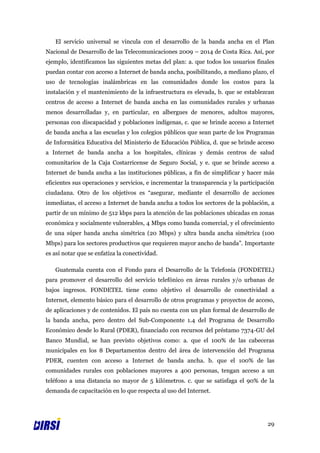 El servicio universal se vincula con el desarrollo de la banda ancha en el Plan
Nacional de Desarrollo de las Telecomunicaciones 2009 – 2014 de Costa Rica. Así, por
ejemplo, identificamos las siguientes metas del plan: a. que todos los usuarios finales
puedan contar con acceso a Internet de banda ancha, posibilitando, a mediano plazo, el
uso de tecnologías inalámbricas en las comunidades donde los costos para la
instalación y el mantenimiento de la infraestructura es elevada, b. que se establezcan
centros de acceso a Internet de banda ancha en las comunidades rurales y urbanas
menos desarrolladas y, en particular, en albergues de menores, adultos mayores,
personas con discapacidad y poblaciones indígenas, c. que se brinde acceso a Internet
de banda ancha a las escuelas y los colegios públicos que sean parte de los Programas
de Informática Educativa del Ministerio de Educación Pública, d. que se brinde acceso
a Internet de banda ancha a los hospitales, clínicas y demás centros de salud
comunitarios de la Caja Costarricense de Seguro Social, y e. que se brinde acceso a
Internet de banda ancha a las instituciones públicas, a fin de simplificar y hacer más
eficientes sus operaciones y servicios, e incrementar la transparencia y la participación
ciudadana. Otro de los objetivos es “asegurar, mediante el desarrollo de acciones
inmediatas, el acceso a Internet de banda ancha a todos los sectores de la población, a
partir de un mínimo de 512 kbps para la atención de las poblaciones ubicadas en zonas
económica y socialmente vulnerables, 4 Mbps como banda comercial, y el ofrecimiento
de una súper banda ancha simétrica (20 Mbps) y ultra banda ancha simétrica (100
Mbps) para los sectores productivos que requieren mayor ancho de banda”. Importante
es así notar que se enfatiza la conectividad.

   Guatemala cuenta con el Fondo para el Desarrollo de la Telefonía (FONDETEL)
para promover el desarrollo del servicio telefónico en áreas rurales y/o urbanas de
bajos ingresos. FONDETEL tiene como objetivo el desarrollo de conectividad a
Internet, elemento básico para el desarrollo de otros programas y proyectos de acceso,
de aplicaciones y de contenidos. El país no cuenta con un plan formal de desarrollo de
la banda ancha, pero dentro del Sub-Componente 1.4 del Programa de Desarrollo
Económico desde lo Rural (PDER), financiado con recursos del préstamo 7374-GU del
Banco Mundial, se han previsto objetivos como: a. que el 100% de las cabeceras
municipales en los 8 Departamentos dentro del área de intervención del Programa
PDER, cuenten con acceso a Internet de banda ancha. b. que el 100% de las
comunidades rurales con poblaciones mayores a 400 personas, tengan acceso a un
teléfono a una distancia no mayor de 5 kilómetros. c. que se satisfaga el 90% de la
demanda de capacitación en lo que respecta al uso del Internet.




                                                                                      29
 