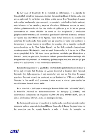 La Ley para el Desarrollo de la Sociedad de Información y la Agenda de
Conectividad, iniciativas mexicanas, vinculan claramente políticas de banda ancha con
acceso universal. En particular, esta última señala que se debe “Garantizar el acceso
universal de banda ancha gubernamental y comunitario en todo el territorio nacional,
especialmente en las escuelas y espacios educativos, bibliotecas, centros de salud,
oficinas gubernamentales de los tres niveles de gobierno, y en la red de puntos
comunitarios de acceso ubicados en zonas de alta marginación y localidades
geográficamente remotas”; así, observamos que el acceso universal a la banda ancha es
el objetivo más importante de la Agenda. Otras metas consisten en aumentar la
cobertura de banda ancha hasta contar con 22 usuarios por cada 100 habitantes e
incrementar el uso de Internet a 60 millones de usuarios; esto se logrará a través del
aprovechamiento de la Fibra Óptica Dorsal y de las Redes estatales inalámbricas
complementarias. No obstante, como se anotó líneas arriba, la licitación de la fibra
oscura propiedad de la CFE tuvo ciertos problemas, detallados por Flores-Roux y
Mariscal (2010); en particular, los autores indican que esta licitación disminuye sólo
marginalmente el problema de cobertura y pobreza digital del país pues un 50 por
ciento de la población no se verá beneficiado directamente.

   Panamá busca promover la igualdad de oportunidades para todos los ciudadanos a
través del proyecto Red Nacional de Acceso Universal a Internet (Red Nacional
Internet). Con dicho proyecto, el país cuenta hoy con más de 651 sitios de acceso
gratuito a Internet a través de puntos de acceso inalámbrico WiFi en 22 ciudades.
También, la Ley 59 del 2008 promueve brindar acceso a Internet para atender las
necesidades en áreas de interés social.

   En el marco de la política de su estrategia “Fondos de Servicios Universales” (FSU),
la Comisión Nacional de Telecomunicaciones del Paraguay (CONATEL) está
desarrollando actualmente el programa “PARAGUAY 2013 CONECTADO”, para el
acceso a Telefonía e Internet a todos los municipios del país.

   En Perú encontramos que el vínculo de la banda ancha con el servicio universal se
encuentra tanto en su actual diseño del Plan de Desarrollo de Banda Ancha así como en
los proyectos que ha venido llevando a cabo el Fondo de Inversión en




                                                                                    30
 