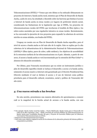 Telecomunicaciones (FITEL).20 Vemos que este último se ha enfocado últimamente en
proyectos de Internet y banda ancha rural, mientras que el Plan de Desarrollo de Banda
Ancha, a julio de 2010, ha estudiado y discutido sobre las barreras que limitan el acceso
a Internet de banda ancha en áreas rurales y/o lugares de preferente interés social,
considerando las limitaciones de la legislación que rige al FITEL, los proyectos de
telecomunicaciones rurales del FITEL que involucran el tendido de fibra óptica y los
sobre-costos asociados por una regulación intensiva en zonas rurales. Recientemente,
se ha convocado la ejecución de tres proyectos para expandir la cobertura de servicios
móviles en zonas aisladas, con fondos del FITEL.

     Uruguay no cuenta con un Plan de Desarrollo de Banda Ancha específico, pero el
nivel de acceso a banda ancha es del más alto de la región. Esto se explica por la alta
cobertura de la infraestructura de la Administración Nacional de Telecomunicaciones
(ANTEL)21 (fibra óptica, pares de cobre, cable módem) y los objetivos de accesibilidad
de la estructura tarifaria de las telecomunicaciones en el país. Además, a partir de este
2010, el acceso a banda ancha se verá incrementado por la extensión del Plan Ceibal 22 a
alumnos de educación secundaria.

     Por último, para Venezuela encontramos que no existe un instrumento jurídico o
plan de desarrollo específico donde se incluya el desarrollo y acceso a la banda ancha;
solamente el acceso masivo a Internet está garantizado por el Decreto Presidencial 825
(Decreto mediante el cual se declara el acceso y el uso de Internet como política
prioritaria para el desarrollo cultural, económico, social y político de Venezuela) del
año 2000.




4. Una nueva mirada a las brechas

     En esta sección, presentamos una manera alternativa de aproximarnos a conocer
cuál es la magnitud de la brecha actual de accesos a la banda ancha, con una




20 Por ejemplo: Banda Ancha rural San Gabán – Puerto Maldonado, Banda Ancha para el Desarrollo del
     Valle de los Ríos Apurímac y Ene – VRAE, Provisión de servicios Públicos de Telecomunicaciones en
     Banda Ancha para Localidades Rurales del país y Proyecto de Inversión Pública para la Cobertura
     Universal de Telecomunicaciones en el Perú.
21 Empresa de telecomunicaciones de Uruguay.
22 Este tenía como objetivo original el acceso de los alumnos de la educación primaria del sistema público a

     computadores portátiles.




                                                                                                         31
 