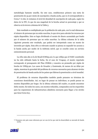 metodología bastante sencilla. En este caso, establecemos primero una meta de
penetración de 35 por ciento de suscripción a banda ancha, que es el correspondiente a
Corea.23 A éste, le restamos el nivel de densidad de suscripción de cada país, según los
datos de la ITU, lo que da una magnitud de la brecha actual en porcentaje y que se
observa en la tercera columna de la Tabla 5.

      Este resultado es multiplicado por la población de cada país, con lo cual obtenemos
el número de personas que no están suscritas, lo que sirve para calcular los recursos per
cápita disponibles. Esto se logra dividiendo el monto de dinero acumulado por fondo
por el número de personas que no están suscritas. La última columna de la tabla
siguiente presenta este resultado, que podría ser interpretado como un monto de
inversión per cápita. Esta cifra es relevante cuando se piensa en expandir los accesos a
la banda ancha por medio de la telefonía móvil, que se concibe como un servicio
eminentemente personal.

      La cifra más alta es la de Brasil (USD93.22), lo que refleja que el FASU constituido
no ha sido utilizado hasta la fecha. En el caso de Uruguay, el monto reportado
corresponde al presupuesto del Plan CEIBAL y muestra un promedio per cápita de
brecha de USD55.90. Los casos de Ecuador y Guatemala, de menos de un dólar per
cápita, muestran la gravedad del problema de recursos necesarios para alcanzar niveles
de penetración de banda ancha de los países que lideran la penetración a nivel mundial.

      El problema de recursos disponibles también puede pensarse en términos de
conexiones domiciliadas. Así, en lugar de pensar en individuos, se puede pensar en
montos disponibles por hogar. En la última columna del cuadro, se puede encontrar
dicho monto. En todos los casos, son montos reducidos, comparados con los requeridos
para las expansiones de infraestructura alámbrica necesaria para llegar a los niveles
que tiene Corea hoy.




23   Tomamos este país como referencia por ser uno de los que más ha desarrollado su mercado de banda
       ancha.




                                                                                                  32
 