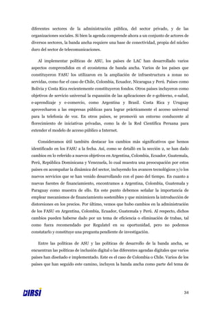 diferentes sectores de la administración pública, del sector privado, y de las
organizaciones sociales. Si bien la agenda comprende ahora a un conjunto de actores de
diversos sectores, la banda ancha requiere una base de conectividad, propia del núcleo
duro del sector de telecomunicaciones.

   Al implementar políticas de ASU, los países de LAC han desarrollado varios
aspectos comprendidos en el ecosistema de banda ancha. Varios de los países que
constituyeron FASU los utilizaron en la ampliación de infraestructura a zonas no
servidas, como fue el caso de Chile, Colombia, Ecuador, Nicaragua y Perú. Países como
Bolivia y Costa Rica recientemente constituyeron fondos. Otros países incluyeron como
objetivos de servicio universal la expansión de las aplicaciones de e-gobierno, e-salud,
e-aprendizaje y e-comercio, como Argentina y Brasil. Costa Rica y Uruguay
aprovecharon a las empresas públicas para lograr prácticamente el acceso universal
para la telefonía de voz. En otros países, se promovió un entorno conducente al
florecimiento de iniciativas privadas, como la de la Red Científica Peruana para
extender el modelo de acceso público a Internet.

   Consideramos útil también destacar los cambios más significativos que hemos
identificado en los FASU a la fecha. Así, como se detalló en la sección 2, se han dado
cambios en lo referido a nuevos objetivos en Argentina, Colombia, Ecuador, Guatemala,
Perú, República Dominicana y Venezuela, lo cual muestra una preocupación por estos
países en acompañar la dinámica del sector, incluyendo los avances tecnológicos y/o los
nuevos servicios que se han venido desarrollando con el paso del tiempo. En cuanto a
nuevas fuentes de financiamiento, encontramos a Argentina, Colombia, Guatemala y
Paraguay como muestra de ello. En este punto debemos señalar la importancia de
emplear mecanismos de financiamiento sostenibles y que minimicen la introducción de
distorsiones en los precios. Por último, vemos que hubo cambios en la administración
de los FASU en Argentina, Colombia, Ecuador, Guatemala y Perú. Al respecto, dichos
cambios pueden haberse dado por un tema de eficiencia o eliminación de trabas, tal
como fuera recomendado por Regulatel en su oportunidad, pero no podemos
constatarlo y constituye una pregunta pendiente de investigación.

   Entre las políticas de ASU y las políticas de desarrollo de la banda ancha, se
encuentran las políticas de inclusión digital o las diferentes agendas digitales que varios
países han diseñado e implementado. Este es el caso de Colombia o Chile. Varios de los
países que han seguido este camino, incluyen la banda ancha como parte del tema de




                                                                                        34
 