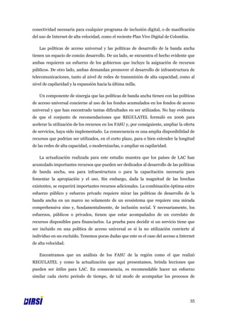 conectividad necesaria para cualquier programa de inclusión digital, o de masificación
del uso de Internet de alta velocidad, como el reciente Plan Vive Digital de Colombia.

   Las políticas de acceso universal y las políticas de desarrollo de la banda ancha
tienen un espacio de común desarrollo. De un lado, se encuentra el hecho evidente que
ambas requieren un esfuerzo de los gobiernos que incluye la asignación de recursos
públicos. De otro lado, ambas demandan promover el desarrollo de infraestructura de
telecomunicaciones, tanto al nivel de redes de transmisión de alta capacidad, como al
nivel de capilaridad y la expansión hacia la última milla.

   Un componente de sinergia que las políticas de banda ancha tienen con las políticas
de acceso universal concierne al uso de los fondos acumulados en los fondos de acceso
universal y que han encontrado tantas dificultades en ser utilizados. No hay evidencia
de que el conjunto de recomendaciones que REGULATEL formuló en 2006 para
acelerar la utilización de los recursos en los FASU y, por consiguiente, ampliar la oferta
de servicios, haya sido implementado. La consecuencia es una amplia disponibilidad de
recursos que podrían ser utilizados, en el corto plazo, para o bien extender la longitud
de las redes de alta capacidad, o modernizarlas, o ampliar su capilaridad.

   La actualización realizada para este estudio muestra que los países de LAC han
acumulado importantes recursos que pueden ser dedicados al desarrollo de las políticas
de banda ancha, sea para infraestructura o para la capacitación necesaria para
fomentar la apropiación y el uso. Sin embargo, dada la magnitud de las brechas
existentes, se requerirá importantes recursos adicionales. La combinación óptima entre
esfuerzo público y esfuerzo privado requiere mirar las políticas de desarrollo de la
banda ancha en un marco no solamente de un ecosistema que requiere una mirada
comprehensiva sino y, fundamentalmente, de inclusión social. Y necesariamente, los
esfuerzos, públicos o privados, tienen que estar acompañados de un correlato de
recursos disponibles para financiarlos. La prueba para decidir si un servicio tiene que
ser incluido en una política de acceso universal es si la no utilización convierte al
individuo en un excluido. Tenemos pocas dudas que este es el caso del acceso a Internet
de alta velocidad.

   Encontramos que un análisis de los FASU de la región como el que realizó
REGULATEL y como la actualización que aquí presentamos, brinda lecciones que
pueden ser útiles para LAC. En consecuencia, es recomendable hacer un esfuerzo
similar cada cierto período de tiempo, de tal modo de acompañar los procesos de




                                                                                         35
 