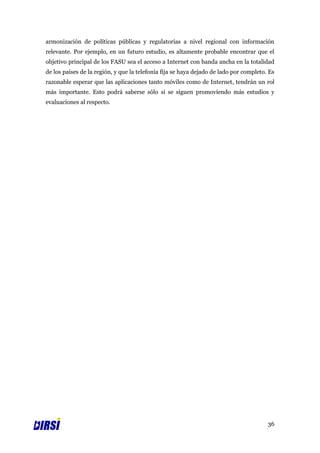 armonización de políticas públicas y regulatorias a nivel regional con información
relevante. Por ejemplo, en un futuro estudio, es altamente probable encontrar que el
objetivo principal de los FASU sea el acceso a Internet con banda ancha en la totalidad
de los países de la región, y que la telefonía fija se haya dejado de lado por completo. Es
razonable esperar que las aplicaciones tanto móviles como de Internet, tendrán un rol
más importante. Esto podrá saberse sólo si se siguen promoviendo más estudios y
evaluaciones al respecto.




                                                                                        36
 