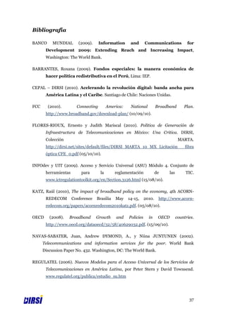Bibliografía

BANCO      MUNDIAL       (2009).     Information      and       Communications              for
       Development 2009: Extending Reach and Increasing Impact,
       Washington: The World Bank.

BARRANTES, Roxana (2009). Fondos especiales: la manera económica de
       hacer política redistributiva en el Perú, Lima: IEP.

CEPAL – DIRSI (2010). Acelerando la revolución digital: banda ancha para
       América Latina y el Caribe. Santiago de Chile: Naciones Unidas.

FCC     (2010).         Connecting        America:    National          Broadband         Plan.
       http://www.broadband.gov/download-plan/ (10/09/10).

FLORES-RIOUX, Ernesto y Judith Mariscal (2010). Política de Generación de
       Infraestructura de Telecomunicaciones en México: Una Crítica. DIRSI,
       Colección                                                                       MARTA.
       http://dirsi.net/sites/default/files/DIRSI_MARTA_10_MX_Licitación                   fibra
       óptica CFE_0.pdf (05/10/10).

INFOdev y UIT (2009). Acceso y Servicio Universal (ASU) Módulo 4. Conjunto de
       herramientas       para       la       reglamentación            de      las        TIC.
       www.ictregulationtoolkit.org/en/Section.3126.html (15/08/10).

KATZ, Raúl (2010), The impact of broadband policy on the economy, 4th ACORN-
       REDECOM        Conference   Brasilia   May    14-15,     2010.    http://www.acorn-
       redecom.org/papers/acornredecom2010katz.pdf. (05/08/10).

OECD     (2008).   Broadband       Growth     and    Policies     in     OECD         countries.
       http://www.oecd.org/dataoecd/32/58/40629032.pdf. (15/09/10).

NAVAS-SABATER, Juan, Andrew DYMOND, A., y Niina JUNTUNEN (2002).
      Telecommunications and information services for the poor. World Bank
      Discussion Paper No. 432. Washington, DC: The World Bank.

REGULATEL (2006). Nuevos Modelos para el Acceso Universal de los Servicios de
       Telecomunicaciones en América Latina, por Peter Stern y David Townsend.
       www.regulatel.org/publica/estudio_su.htm




                                                                                             37
 