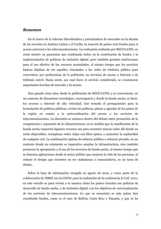 Resumen

   En el marco de la reforma liberalizadora y privatizadora de mercados en la década
de los noventa en América Latina y el Caribe, la mayoría de países creó fondos para el
acceso universal a las telecomunicaciones. La evaluación realizada por REGULATEL en
2006 mostró un panorama que combinada éxitos en la constitución de fondos y la
implementación de políticas de inclusión digital, pero también grandes restricciones
para el uso efectivo de los recursos acumulados, al mismo tiempo que los servicios
básicos dejaban de ser aquellos vinculados a las redes de telefonía pública para
convertirse, por preferencias de la población, en servicios de acceso a Internet o de
telefonía móvil. Hacia 2006, sea cual fuere el servicio considerado, se constataron
importantes brechas de mercado y de acceso.

   Han pasado cinco años desde la publicación de REGULATEL y es conveniente, en
un contexto de dinamismo tecnológico, convergencia y donde la banda ancha, es decir,
los accesos a Internet de alta velocidad, han tomado el protagonismo para la
formulación de políticas públicas, revisar las políticas, planes y agendas de los países de
la región en cuanto a la universalización del acceso a los servicios de
telecomunicaciones. La discusión se enmarca dentro del debate entre promoción de la
competencia y expansión de la infraestructura, en la medida que la masificación de la
banda ancha requerirá ingentes recursos sea para construir nuevas redes allí donde no
están disponibles, reemplazar redes viejas con fibra óptica, o aumentar la capilaridad
de cualquier red. La combinación óptima de esfuerzo público y esfuerzo privado, en un
contexto donde no solamente es imperativo ampliar la infraestructura, sino también
promover la apropiación y el uso de los servicios de banda ancha, al mismo tiempo que
se fomenta aplicaciones desde el sector público que mejoren la vida de las personas, al
reducir el tiempo que invierten en ser ciudadanos o consumidores, es un tema de
debate.

   Sobre la base de información recogida en agosto de 2010, y como parte de la
colaboración de DIRSI con la CEPAL para la realización de la conferencia E-LAC 2010,
en este estudio se pasa revista a la manera cómo los países vinculan sus políticas de
desarrollo de banda ancha, o de inclusión digital, con los objetivos de universalización
de los servicios de telecomunicaciones. Lo que se encuentra es más países han
constituido fondos, como es el caso de Bolivia, Costa Rica y Panamá, y que se ha




                                                                                         2
 