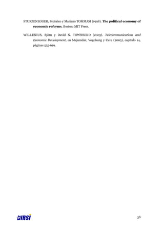 STURZENEGGER, Federico y Mariano TOMMASI (1998). The political economy of
      economic reforms. Boston: MIT Press.

WELLENIUS, Björn y David N. TOWNSEND (2005). Telecommunications and
      Economic Development, en Majumdar, Vogelsang y Cave (2005), capítulo 14,
      páginas 555-619.




                                                                           38
 