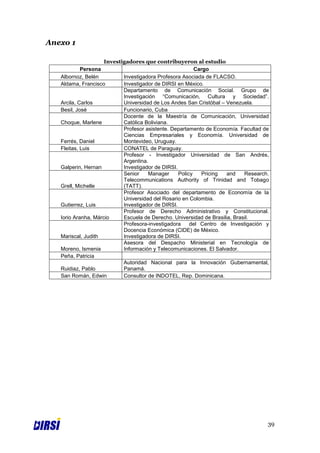 Anexo 1

                     Investigadores que contribuyeron al estudio
            Persona                                       Cargo
   Albornoz, Belén          Investigadora Profesora Asociada de FLACSO.
   Aldama, Francisco        Investigador de DIRSI en México.
                            Departamento de Comunicación Social. Grupo de
                            Investigación “Comunicación, Cultura y Sociedad”.
   Arcila, Carlos           Universidad de Los Andes San Cristóbal – Venezuela.
   Besil, José              Funcionario, Cuba
                            Docente de la Maestría de Comunicación, Universidad
   Choque, Marlene          Católica Boliviana.
                            Profesor asistente. Departamento de Economía. Facultad de
                            Ciencias Empresariales y Economía. Universidad de
   Ferrés, Daniel           Montevideo, Uruguay.
   Fleitas, Luis            CONATEL de Paraguay.
                            Profesor - Investigador Universidad de San Andrés,
                            Argentina.
   Galperin, Hernan         Investigador de DIRSI.
                            Senior    Manager      Policy   Pricing   and    Research.
                            Telecommunications Authority of Trinidad and Tobago
   Grell, Michelle          (TATT).
                            Profesor Asociado del departamento de Economía de la
                            Universidad del Rosario en Colombia.
   Gutierrez, Luis          Investigador de DIRSI.
                            Profesor de Derecho Administrativo y Constitucional.
   Iorio Aranha, Márcio     Escuela de Derecho. Universidad de Brasilia, Brasil.
                            Profesora-investigadora     del Centro de Investigación y
                            Docencia Económica (CIDE) de México.
   Mariscal, Judith         Investigadora de DIRSI.
                            Asesora del Despacho Ministerial en Tecnología de
   Moreno, Ismenia          Información y Telecomunicaciones. El Salvador.
   Peña, Patricia
                            Autoridad Nacional para la Innovación Gubernamental,
   Ruidiaz, Pablo           Panamá.
   San Román, Edwin         Consultor de INDOTEL, Rep. Dominicana.




                                                                                     39
 