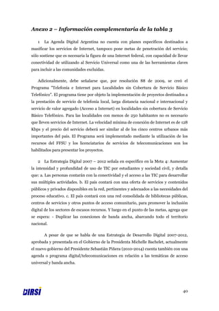 Anexo 2 – Información complementaria de la tabla 3

   1   La Agenda Digital Argentina no cuenta con planes específicos destinados a
masificar los servicios de Internet, tampoco pone metas de penetración del servicio;
sólo sostiene que es necesaria la figura de una Internet federal, con capacidad de llevar
conectividad de utilizando al Servicio Universal como una de las herramientas claves
para incluir a las comunidades excluidas.

   Adicionalmente, debe señalarse que, por resolución 88 de 2009, se creó el
Programa "Telefonía e Internet para Localidades sin Cobertura de Servicio Básico
Telefónico". El programa tiene por objeto la implementación de proyectos destinados a
la prestación de servicio de telefonía local, larga distancia nacional e internacional y
servicio de valor agregado (Acceso a Internet) en localidades sin cobertura de Servicio
Básico Telefónico. Para las localidades con menos de 250 habitantes no es necesario
que lleven servicios de Internet. La velocidad mínima de conexión de Internet es de 128
Kbps y el precio del servicio deberá ser similar al de los cinco centros urbanos más
importantes del país. El Programa será implementado mediante la utilización de los
recursos del FFSU y los licenciatarios de servicios de telecomunicaciones son los
habilitados para presentar los proyectos.

   2   La Estrategia Digital 2007 – 2012 señala en específico en la Meta 4: Aumentar
la intensidad y profundidad de uso de TIC por estudiantes y sociedad civil, y detalla
que: a. Las personas contarán con la conectividad y el acceso a las TIC para desarrollar
sus múltiples actividades. b. El país contará con una oferta de servicios y contenidos
públicos y privados disponibles en la red, pertinentes y adecuados a las necesidades del
proceso educativo. c. El país contará con una red consolidada de bibliotecas públicas,
centros de servicios y otros puntos de acceso comunitario, para promover la inclusión
digital de los sectores de escasos recursos. Y luego en el punto de las metas, agrega que
se espera: - Duplicar las conexiones de banda ancha, abarcando todo el territorio
nacional.

       A pesar de que se habla de una Estrategia de Desarrollo Digital 2007-2012,
aprobada y presentada en el Gobierno de la Presidenta Michelle Bachelet, actualmente
el nuevo gobierno del Presidente Sebastián Piñera (2010-2014) cuenta también con una
agenda o programa digital/telecomunicaciones en relación a las temáticas de acceso
universal y banda ancha.




                                                                                      40
 