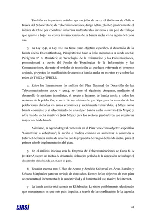 También es importante señalar que en julio de 2010, el Gobierno de Chile a
través del Subsecretario de Telecomunicaciones, Jorge Atton, planteó públicamente el
interés de Chile por coordinar esfuerzos multilaterales en torno a un plan de trabajo
que apunte a bajar los costos internacionales de la banda ancha en la región del cono
sur.

   3   La Ley 1341, o Ley TIC, no tiene como objetivo específico el desarrollo de la
banda ancha. En el artículo 69, Parágrafo 2 se hace la única mención a la banda ancha:
Parágrafo 2°. El Ministerio de Tecnologías de la Información y las Comunicaciones,
promocionará a través del Fondo de Tecnologías de la Información y las
Comunicaciones, durante el período de transición al que hace referencia el presente
artículo, proyectos de masificación de accesos a banda ancha en estratos 1 y 2 sobre las
redes de TPBCL y TPBCLE.

   4   Entre los lineamientos de política del Plan Nacional de Desarrollo de las
Telecomunicaciones 2009 – 2014, se tiene el siguiente: Asegurar, mediante el
desarrollo de acciones inmediatas, el acceso a Internet de banda ancha a todos los
sectores de la población, a partir de un mínimo de 512 kbps para la atención de las
poblaciones ubicadas en zonas económica y socialmente vulnerables, 4 Mbps como
banda comercial, y el ofrecimiento de una súper banda ancha simétrica (20 Mbps) y
ultra banda ancha simétrica (100 Mbps) para los sectores productivos que requieren
mayor ancho de banda.

       Asimismo, la Agenda Digital contenida en el Plan tiene como objetivo específico
“Garantizar la cobertura”; la acción o medida consiste en aumentar la conexión a
Internet de banda ancha de acuerdo con la propuesta de rangos de banda ancha, para el
primer año de implementación del plan.

   5   En el análisis iniciado con la Empresa de Telecomunicaciones de Cuba S. A
(ETECSA) sobre las metas de desarrollo del nuevo período de la concesión, se incluye el
desarrollo de la banda ancha en el país.

   6   Ecuador cuenta con el Plan de Acceso y Servicio Universal en Áreas Rurales y
Urbano Marginales para un período de cinco años. Dentro de los objetivos de este plan
se encuentra el incremento de la conectividad y el fomento del uso masivo de Internet.

   7   La banda ancha está ausente en El Salvador. Lo único posiblemente relacionado
que encontramos es que este país impulsa, a través de la coordinación de la Agenda




                                                                                     41
 