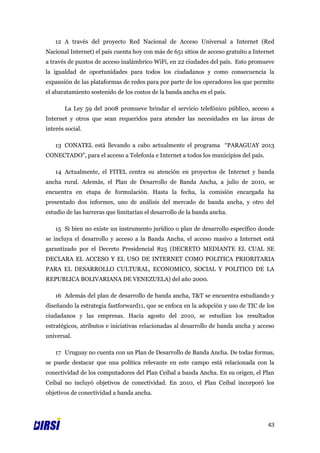 12 A través del proyecto Red Nacional de Acceso Universal a Internet (Red
Nacional Internet) el país cuenta hoy con más de 651 sitios de acceso gratuito a Internet
a través de puntos de acceso inalámbrico WiFi, en 22 ciudades del país. Esto promueve
la igualdad de oportunidades para todos los ciudadanos y como consecuencia la
expansión de las plataformas de redes para por parte de los operadores los que permite
el abaratamiento sostenido de los costos de la banda ancha en el país.

       La Ley 59 del 2008 promueve brindar el servicio telefónico público, acceso a
Internet y otros que sean requeridos para atender las necesidades en las áreas de
interés social.

    13 CONATEL está llevando a cabo actualmente el programa “PARAGUAY 2013
CONECTADO”, para el acceso a Telefonía e Internet a todos los municipios del país.

    14 Actualmente, el FITEL centra su atención en proyectos de Internet y banda
ancha rural. Además, el Plan de Desarrollo de Banda Ancha, a julio de 2010, se
encuentra en etapa de formulación. Hasta la fecha, la comisión encargada ha
presentado dos informes, uno de análisis del mercado de banda ancha, y otro del
estudio de las barreras que limitarían el desarrollo de la banda ancha.

    15 Si bien no existe un instrumento jurídico o plan de desarrollo específico donde
se incluya el desarrollo y acceso a la Banda Ancha, el acceso masivo a Internet está
garantizado por el Decreto Presidencial 825 (DECRETO MEDIANTE EL CUAL SE
DECLARA EL ACCESO Y EL USO DE INTERNET COMO POLITICA PRIORITARIA
PARA EL DESARROLLO CULTURAL, ECONOMICO, SOCIAL Y POLITICO DE LA
REPUBLICA BOLIVARIANA DE VENEZUELA) del año 2000.

    16 Además del plan de desarrollo de banda ancha, T&T se encuentra estudiando y
diseñando la estrategia fastforward11, que se enfoca en la adopción y uso de TIC de los
ciudadanos y las empresas. Hacia agosto del 2010, se estudian los resultados
estratégicos, atributos e iniciativas relacionadas al desarrollo de banda ancha y acceso
universal.

    17 Uruguay no cuenta con un Plan de Desarrollo de Banda Ancha. De todas formas,
se puede destacar que una política relevante en este campo está relacionada con la
conectividad de los computadores del Plan Ceibal a banda Ancha. En su origen, el Plan
Ceibal no incluyó objetivos de conectividad. En 2010, el Plan Ceibal incorporó los
objetivos de conectividad a banda ancha.




                                                                                      43
 