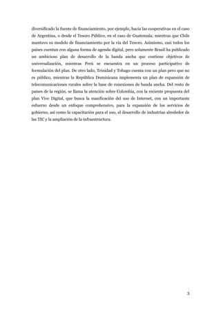 diversificado la fuente de financiamiento, por ejemplo, hacia las cooperativas en el caso
de Argentina, o desde el Tesoro Público, en el caso de Guatemala; mientras que Chile
mantuvo su modelo de financiamiento por la vía del Tesoro. Asimismo, casi todos los
países cuentan con alguna forma de agenda digital, pero solamente Brasil ha publicado
un ambicioso plan de desarrollo de la banda ancha que contiene objetivos de
universalización, mientras Perú se encuentra en un proceso participativo de
formulación del plan. De otro lado, Trinidad y Tobago cuenta con un plan pero que no
es público, mientras la República Dominicana implementa un plan de expansión de
telecomunicaciones rurales sobre la base de conexiones de banda ancha. Del resto de
países de la región, se llama la atención sobre Colombia, con la reciente propuesta del
plan Vive Digital, que busca la masificación del uso de Internet, con un importante
esfuerzo desde un enfoque comprehensivo, para la expansión de los servicios de
gobierno, así como la capacitación para el uso, el desarrollo de industrias alrededor de
las TIC y la ampliación de la infraestructura.




                                                                                       3
 