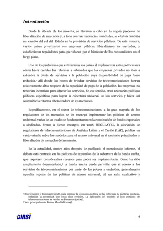 Introducción

    Desde la década de los noventa, se llevaron a cabo en la región procesos de
liberalización de mercados y, a tono con las tendencias mundiales, se efectuó también
un cambio del rol del Estado en la provisión de servicios públicos. De esta manera,
varios países privatizaron sus empresas públicas, liberalizaron los mercados, y
establecieron reguladores para que velaran por el bienestar de los consumidores en el
largo plazo.

    Uno de los problemas que enfrentaron los países al implementar estas políticas era
cómo hacer creíbles las reformas a sabiendas que las empresas privadas no iban a
extender la oferta de servicios a la población cuya disponibilidad de pago fuese
reducida.1 Allí donde los costos de brindar servicios de telecomunicaciones fueran
relativamente altos respecto de la capacidad de pago de la población, las empresas no
tendrían incentivos para ofrecer los servicios. En ese sentido, eran necesarias políticas
públicas específicas para lograr la cobertura universal de los servicios y hacer así
sostenible la reforma liberalizadora de los mercados.

    Específicamente, en el sector de telecomunicaciones, a la gran mayoría de los
reguladores de los mercados se les encargó implementar las políticas de acceso
universal, varias de las cuales se fundamentaron en la constitución de fondos especiales
o dedicados. Frente a dichos encargos, en 2006, REGULATEL, la asociación de
reguladores de telecomunicaciones de América Latina y el Caribe (LAC), publicó un
vasto estudio sobre los modelos para el acceso universal en el contexto privatizador y
liberalizador de mercados del momento.

    En la actualidad, cuatro años después de publicado el mencionado informe, el
debate está centrado en las políticas de expansión de la cobertura de la banda ancha,
que requieren considerables recursos para poder ser implementadas. Como ha sido
ampliamente documentado,2 la banda ancha puede permitir que el acceso a los
servicios de telecomunicaciones por parte de los pobres y excluidos, generalmente
aquellos sujetos de las políticas de acceso universal, dé un salto cualitativo y




1 Sturzenegger y Tommasi (1998), para explicar la economía política de las reformas de políticas públicas,
     enfatizan la necesidad que éstas sean creíbles. La aplicación del modelo al caso peruano de
     telecomunicaciones se realiza en Barrantes (2009).
2 Ver, principalmente Banco Mundial (2009).




                                                                                                        4
 