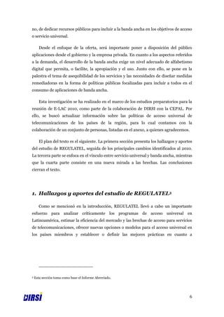 no, de dedicar recursos públicos para incluir a la banda ancha en los objetivos de acceso
o servicio universal.

      Desde el enfoque de la oferta, será importante poner a disposición del público
aplicaciones desde el gobierno y la empresa privada. En cuanto a los aspectos referidos
a la demanda, el desarrollo de la banda ancha exige un nivel adecuado de alfabetismo
digital que permita, o facilite, la apropiación y el uso. Junto con ello, se pone en la
palestra el tema de asequibilidad de los servicios y las necesidades de diseñar medidas
remediadoras en la forma de políticas públicas focalizadas para incluir a todos en el
consumo de aplicaciones de banda ancha.

      Esta investigación se ha realizado en el marco de los estudios preparatorios para la
reunión de E-LAC 2010, como parte de la colaboración de DIRSI con la CEPAL. Por
ello, se buscó actualizar información sobre las políticas de acceso universal de
telecomunicaciones de los países de la región, para lo cual contamos con la
colaboración de un conjunto de personas, listadas en el anexo, a quienes agradecemos.

      El plan del texto es el siguiente. La primera sección presenta los hallazgos y aportes
del estudio de REGULATEL, seguida de los principales cambios identificados al 2010.
La tercera parte se enfoca en el vínculo entre servicio universal y banda ancha, mientras
que la cuarta parte consiste en una nueva mirada a las brechas. Las conclusiones
cierran el texto.




1. Hallazgos y aportes del estudio de REGULATEL3

      Como se mencionó en la introducción, REGULATEL llevó a cabo un importante
esfuerzo para analizar críticamente los programas de acceso universal en
Latinoamérica, estimar la eficiencia del mercado y las brechas de acceso para servicios
de telecomunicaciones, ofrecer nuevas opciones o modelos para el acceso universal en
los países miembros y establecer o definir las mejores prácticas en cuanto a




3   Esta sección toma como base el Informe Abreviado.




                                                                                          6
 