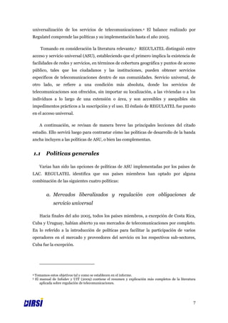 universalización de los servicios de telecomunicaciones.4 El balance realizado por
Regulatel comprende las políticas y su implementación hasta el año 2005.

       Tomando en consideración la literatura relevante,5 REGULATEL distinguió entre
acceso y servicio universal (ASU), estableciendo que el primero implica la existencia de
facilidades de redes y servicios, en términos de cobertura geográfica y puntos de acceso
público, tales que los ciudadanos y las instituciones, pueden obtener servicios
específicos de telecomunicaciones dentro de sus comunidades. Servicio universal, de
otro lado, se refiere a una condición más absoluta, donde los servicios de
telecomunicaciones son ofrecidos, sin importar su localización, a las viviendas o a los
individuos a lo largo de una extensión o área, y son accesibles y asequibles sin
impedimentos prácticos a la suscripción y el uso. El énfasis de REGULATEL fue puesto
en el acceso universal.

      A continuación, se revisan de manera breve las principales lecciones del citado
estudio. Ello servirá luego para contrastar cómo las políticas de desarrollo de la banda
ancha incluyen a las políticas de ASU, o bien las complementan.


1.1       Políticas generales

      Varias han sido las opciones de políticas de ASU implementadas por los países de
LAC. REGULATEL identifica que sus países miembros han optado por alguna
combinación de las siguientes cuatro políticas:


           a. Mercados liberalizados y regulación con obligaciones de
               servicio universal

      Hacia finales del año 2005, todos los países miembros, a excepción de Costa Rica,
Cuba y Uruguay, habían abierto ya sus mercados de telecomunicaciones por completo.
En lo referido a la introducción de políticas para facilitar la participación de varios
operadores en el mercado y proveedores del servicio en los respectivos sub-sectores,
Cuba fue la excepción.




4   Tomamos estos objetivos tal y como se establecen en el informe.
5   El manual de Infodev y UIT (2009) contiene el resumen y explicación más completos de la literatura
       aplicada sobre regulación de telecomunicaciones.




                                                                                                    7
 