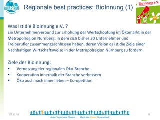 Regionale best practices: BioInnung (1)	
  

        	
  
Was	
  Ist	
  die	
  BioInnung	
  e.V.	
  ?	
  
	
   Unternehmerverbund	
  zur	
  Erhöhung	
  der	
  Wertschöpfung	
  im	
  Ökomarkt	
  in	
  der	
  	
  
Ein	
  
     	
  
Metropolregion	
  Nürnberg,	
  in	
  dem	
  sich	
  bisher	
  30	
  Unternehmer	
  und	
  
	
  
Freiberuﬂer	
  zusammengeschlossen	
  haben,	
  deren	
  Vision	
  es	
  ist	
  die	
  Ziele	
  einer	
  
Nachhal<gen	
  WirtschaTsweise	
  in	
  der	
  Metropolregion	
  Nürnberg	
  zu	
  fördern.	
  
	
  
Ziele	
  der	
  Bioinnung:	
  
§             Vernetzung	
  der	
  regionalen	
  Öko-­‐Branche	
  
§             Koopera<on	
  innerhalb	
  der	
  Branche	
  verbessern	
  
§             Öko	
  auch	
  nach	
  innen	
  leben	
  –	
  Co-­‐ope<<on	
  
	
  
	
  
	
  	
  

       02.12.10	
                                                                                           13	
  
 