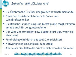 Zukunftsmarkt „Ökobranche“

§  Die	
  Ökobranche	
  ist	
  einer	
  der	
  größten	
  Wachstumsmärkte	
  
         	
  
 	
  
§  Neue	
  Berufsbilder	
  entstehen	
  z.B.	
  Solar-­‐	
  und	
  
         	
  
 	
   WindkraTtechniker	
  
§  Die	
  Branche	
  ist	
  noch	
  jung	
  und	
  bietet	
  große	
  Möglichkeiten	
  
       gerade	
  auch	
  für	
  Jungunternehmer	
  
§  Das	
  Web	
  2.0	
  ermöglicht	
  Low-­‐Budget	
  Start-­‐ups,	
  wenn	
  die	
  
       Idee	
  passt	
  
§  Fundraising	
  wird	
  durch	
  das	
  Web	
  2.0	
  erleichtert	
  
§  Networking	
  ist	
  ein	
  Schlüssel	
  zum	
  Erfolg	
  
...	
  Aber	
  auch	
  hier	
  fallen	
  die	
  Früchte	
  nicht	
  von	
  den	
  Bäumen!	
  
  02.12.10	
                                                                          19	
  
 