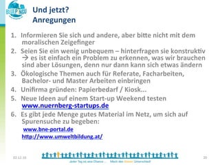 Und	
  jetzt?	
  
                      Anregungen	
  
1.  Informieren	
  Sie	
  sich	
  und	
  andere,	
  aber	
  bi:e	
  nicht	
  mit	
  dem	
  
     moralischen	
  Zeigeﬁnger	
  
2.  Seien	
  Sie	
  ein	
  wenig	
  unbequem	
  –	
  hinterfragen	
  sie	
  konstruk*v	
  
     à	
  es	
  ist	
  einfach	
  ein	
  Problem	
  zu	
  erkennen,	
  was	
  wir	
  brauchen	
  
     sind	
  aber	
  Lösungen,	
  denn	
  nur	
  dann	
  kann	
  sich	
  etwas	
  ändern	
  
3.  Ökologische	
  Themen	
  auch	
  für	
  Referate,	
  Facharbeiten,	
  
     Bachelor-­‐	
  und	
  Master	
  Arbeiten	
  einbringen	
  	
  
4.  Uniﬁrma	
  gründen:	
  Papierbedarf	
  /	
  Kiosk...	
  	
  
5.  Neue	
  Ideen	
  auf	
  einem	
  Start-­‐up	
  Weekend	
  testen	
  
     www.nuernberg-­‐startups.de	
  
6.  Es	
  gibt	
  jede	
  Menge	
  gutes	
  Material	
  im	
  Netz,	
  um	
  sich	
  auf	
  
     Spurensuche	
  zu	
  begeben:	
  
              	
  www.bne-­‐portal.de	
  
              h:p://www.umweltbildung.at/	
  
              	
  
	
  
       02.12.10	
                                                                               20	
  
              	
  
 