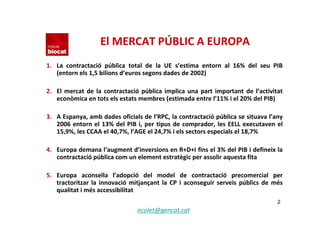 El MERCAT PÚBLIC A EUROPA
1. La  contractació pública  total  de  la  UE  s’estima  entorn  al  16%  del  seu  PIB 
   (entorn els 1,5 bilions d’euros segons dades de 2002)

2. El  mercat  de  la  contractació pública  implica  una  part  important  de  l’activitat 
   econòmica en tots els estats membres (estimada entre l’11% i el 20% del PIB)

3. A Espanya, amb dades oficials de l’RPC, la contractació pública se situava l’any 
   2006  entorn  el  13%  del  PIB  i,  per  tipus  de  comprador,  les  EELL  executaven  el 
   15,9%, les CCAA el 40,7%, l’AGE el 24,7% i els sectors especials el 18,7%

4. Europa demana l’augment d’inversions en R+D+I fins el 3% del PIB i defineix la 
   contractació pública com un element estratègic per assolir aquesta fita

5. Europa  aconsella  l’adopció del  model  de  contractació precomercial  per 
   tractoritzar  la  innovació mitjançant  la  CP  i  aconseguir  serveis  públics  de  més 
   qualitat i més accessibilitat
                                                                                           2
                                   ncolet@gencat.cat
 