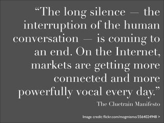 “The long silence — the
  interruption of the human
conversation — is coming to
    an end. On the Internet,
    markets are getting more
        connected and more
 powerfully vocal every day.”
                     The Cluetrain Manifesto

             Image credit: ﬂickr.com/mogmismo/3564024948 >
 