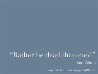 “Rather be dead than cool.”
                                        Kurt Cobain

           Image credit: ﬂickr.com/haraldfelgner/3440504351 >
 