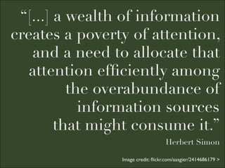 “[...] a wealth of information
creates a poverty of attention,
   and a need to allocate that
   attention efﬁciently among
          the overabundance of
            information sources
        that might consume it.”
                                   Herbert Simon

                Image credit: ﬂickr.com/aasgier/2414686179 >
 