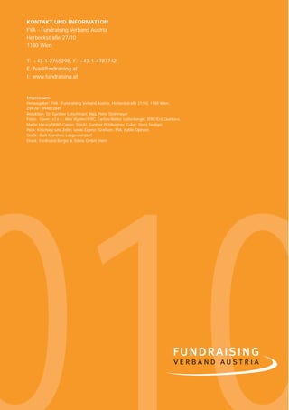 6   KONTAKT UND INFORMATION
    FVA - Fundraising Verband Austria
    Herbeckstraße 27/10
    1180 Wien

    T: +43-1-2765298, F: +43-1-4787742
    E: fva@fundraising.at
    I: www.fundraising.at


    Impressum:
    Herausgeber: FVA - Fundraising Verband Austria, Herbeckstraße 27/10, 1180 Wien,
    ZVR-Nr.: 994812845
    Redaktion: Dr. Günther Lutschinger, Mag. Peter Steinmayer
    Fotos: Cover: v.l.n.r.: Alex Wynter/IFRC, Caritas/Walter Luttenberger, IFRC/Eric Quintero,
    Martin Harvey/WWF-Canon; Stöckl: Günther Pichlkostner, Culen: Giora Seeliger,
    Pock: Krischanz und Zeiler, sowie Eigene; Graﬁken: FVA, Public Opinion.
    Graﬁk: Rudi Krammer, Langenzersdorf
    Druck: Ferdinand Berger & Söhne GmbH, Horn
 