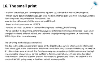 16. The small print 1  In direct comparison, our survey produced a figure of £10.6bn for that year in 2007/08 prices. 2  Million pound donations totalling £1.5bn were made in 2008/09: £1bn was from individuals, £0.5bn from companies and professional foundations. See  www.kent.ac.uk/sspssr/cphsj/documents/mpdr2010.pdf .  3  Based on charity accounts for 2007/08. 4  For data on all 153 countries in the World Giving Index see  http://bit.ly/bYNcLg .  5  As we noted at the beginning, different surveys use different definitions and methods – even small changes can lead to different results, and therefore the proportion giving in the UK reported by the WGI is higher than our main survey. The UK Giving methodology. Summarised. The data in this slide pack are largely based on the ONS Omnibus survey, which collects information from adults aged 16 and over in Great Britain via a module in June, October and February. In 2009/10 3,118 interviews were achieved. The Omnibus survey uses a random probability sample and has high response rates. Interviews are carried out face-to-face in people’s homes. People are asked about their donations to charity over the previous four weeks To generalise to the UK, we check that the results of NICVA’s giving survey in Northern Ireland, are comparable.  