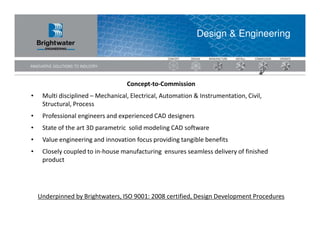 Design & Engineering




                                   Concept-to-Commission
•    Multi disciplined – Mechanical, Electrical, Automation & Instrumentation, Civil,
     Structural, Process
•    Professional engineers and experienced CAD designers
•    State of the art 3D parametric solid modeling CAD software
•    Value engineering and innovation focus providing tangible benefits
•    Closely coupled to in-house manufacturing ensures seamless delivery of finished
     product




    Underpinned by Brightwaters, ISO 9001: 2008 certified, Design Development Procedures
 
