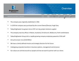 Overview




•   The company was originally established in 1956

•   In 1979 the company was purchased by the current Owner/Director, Hugh Grey

•   Today Brightwater has grown into an EPC turn-key project solutions supplier

•   The company now has offices in Nelson, Auckland, Christchurch, Melbourne, Perth and Brisbane

•   Today Brightwater Group Ltd is a rapidly growing company employing upwards of 350 staff

•   Annual turnover circa $150 Million

•   We have a clearly defined mission and strategic direction for the future

•   Undergoing corporate transition in business systems, management and structure

•   Our values are centred around our people and how we want to partner with our clients
 