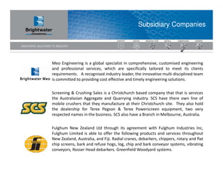 Subsidiary Companies




Meo Engineering is a global specialist in comprehensive, customised engineering
and professional services, which are specifically tailored to meet its clients
requirements. A recognised industry leader, the innovative multi disciplined team
is committed to providing cost effective and timely engineering solutions.


Screening & Crushing Sales is a Christchurch based company that that is services
the Australasian Aggregate and Quarrying industry. SCS have there own line of
mobile crushers that they manufacture at their Christchurch site. They also hold
the dealership for Terex Pegson & Terex Powerscreen equipment, two very
respected names in the business. SCS also have a Branch in Melbourne, Australia.


Fulghum New Zealand Ltd through its agreement with Fulghum Industries Inc,
Fulghum Limited is able to offer the following products and services throughout
New Zealand, Australia, and Fiji. Radial cranes, debarkers, chippers, rotary and flat
chip screens, bark and refuse hogs, log, chip and bark conveyor systems, vibrating
conveyors, Rosser Head debarkers. Greenfield Woodyard systems.
 