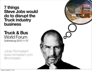 7 things
      Steve Jobs would
      do to disrupt the
      Truck industry
      business

      Truck & Bus
      World Forum
      Gothenburg 2010 11 07



      Johan Ronnestam
      www.ronnestam.com
      @ronnestam


Tuesday, December 7, 2010
 