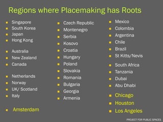 Regions where Placemaking has Roots
   Singapore         Czech Republic      Mexico
   South Korea       Montenegro          Colombia
   Japan                                   Argentina
                      Serbia           
   Hong Kong                               Chile
                      Kosovo           

   Australia         Croatia             Brazil
   New Zealand       Hungary             St Kitts/Nevis
   Canada            Poland              South Africa
                      Slovakia            Tanzania
   Netherlands        Romania
                                          Dubai
   Norway             Bulgaria
                                          Abu Dhabi
   UK/ Scotland      Georgia
   Italy
                      Armenia
                                           Chicago
                                           Houston
    Amsterdam                             Los Angeles
                                                 PROJECT FOR PUBLIC SPACES
 