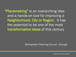 “Placemaking” is an overarching idea
  and a hands-on tool for improving a
  Neighborhood, City or Region. It has
  the potential to be one of the most
  transformative ideas of this century


            Metropolitan Planning Council - Chicago


                                      PROJECT FOR PUBLIC SPACES
 