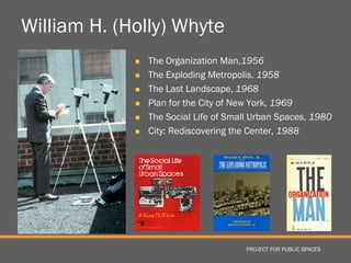 William H. (Holly) Whyte
                The Organization Man,1956
                The Exploding Metropolis, 1958
                The Last Landscape, 1968
                Plan for the City of New York, 1969
                The Social Life of Small Urban Spaces, 1980
                City: Rediscovering the Center, 1988




                                       PROJECT FOR PUBLIC SPACES
 