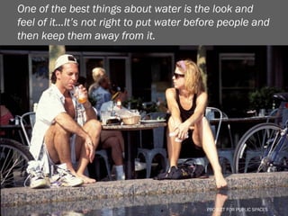 One of the best things about water is the look and
feel of it…It’s not right to put water before people and
then keep them away from it.




                                         PROJECT FOR PUBLIC SPACES
                                           PROJECT FOR PUBLIC SPACES
 