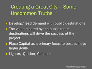 Creating a Great City – Some
     Uncommon Truths
   Develop/ lead demand with public destinations
   The value created by the public realm
    destinations will drive the success of the
    project.
   Place Capital as a primary focus to best achieve
    larger goals
   Lighter, Quicker, Cheaper


                                       PROJECT FOR PUBLIC SPACES
 