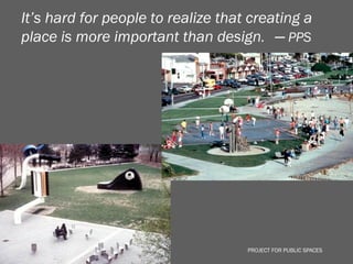 It’s hard for people to realize that creating a
place is more important than design. ─ PPS




                                    PROJECT FOR PUBLIC SPACES
 