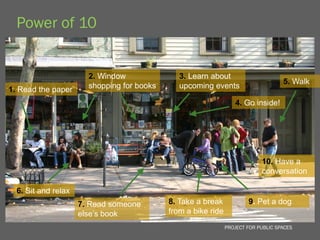 Power of 10


                       2. Window               3. Learn about
                                                                                    5. Walk
1. Read the paper      shopping for books      upcoming events

                                                                  4. Go inside!




                                                                            10. Have a
                                                                            conversation

  6. Sit and relax
                     7. Read someone        8. Take a break            9. Pet a dog
                     else’s book            from a bike ride
                                                               PROJECT FOR PUBLIC SPACES
 