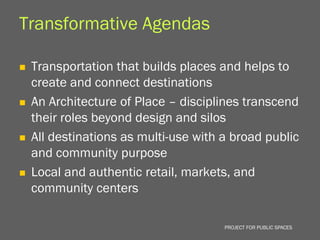 Transformative Agendas

   Transportation that builds places and helps to
    create and connect destinations
   An Architecture of Place – disciplines transcend
    their roles beyond design and silos
   All destinations as multi-use with a broad public
    and community purpose
   Local and authentic retail, markets, and
    community centers

                                       PROJECT FOR PUBLIC SPACES
 