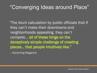 “Converging Ideas around Place”

“The blunt calculation by public officials that if
 they can’t make their downtowns and
 neighborhoods appealing, they can’t
 compete… all of these hinge on the
 deceptively simple challenge of creating
 places… that people intuitively like.”
-- Governing Magazine




                                     PROJECT FOR PUBLIC SPACES
 
