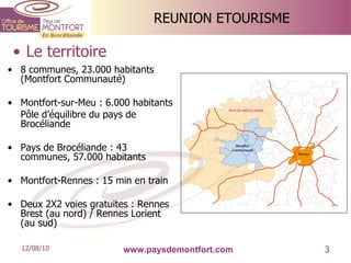 REUNION ETOURISME 8 communes, 23.000 habitants (Montfort Communauté) Montfort-sur-Meu : 6.000 habitants Pôle d’équilibre du pays de Brocéliande Pays de Brocéliande : 43 communes, 57.000 habitants Montfort-Rennes : 15 min en train Deux 2X2 voies gratuites : Rennes Brest (au nord) / Rennes Lorient (au sud) Le territoire www.paysdemontfort.com 