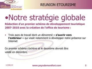REUNION ETOURISME Notre stratégie globale Rédaction d'un premier schéma de développement touristique 2007-2010 avec la création de l'office de tourisme : Trois axes de travail dont un dénommé «  s’ouvrir vers l’extérieur  » qui visait notamment à développer notre présence sur Internet Ce premier schéma s’achève et le deuxième devrait être validé en décembre. www.paysdemontfort.com 